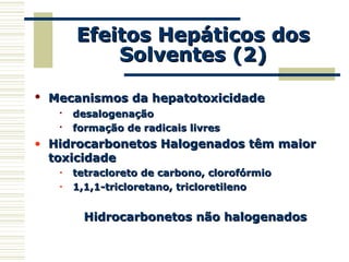 Efeitos Hepáticos dosEfeitos Hepáticos dos
Solventes (2)Solventes (2)
• Mecanismos da hepatotoxicidadeMecanismos da hepatotoxicidade

desalogenaçãodesalogenação

formação de radicais livresformação de radicais livres
• Hidrocarbonetos Halogenados têm maiorHidrocarbonetos Halogenados têm maior
toxicidadetoxicidade
• tetracloreto de carbono, clorofórmiotetracloreto de carbono, clorofórmio
• 1,1,1-tricloretano, tricloretileno1,1,1-tricloretano, tricloretileno
Hidrocarbonetos não halogenadosHidrocarbonetos não halogenados
 