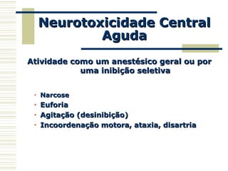 Neurotoxicidade CentralNeurotoxicidade Central
AgudaAguda
Atividade como um anestésico geral ou porAtividade como um anestésico geral ou por
uma inibição seletivauma inibição seletiva
• NarcoseNarcose
• EuforiaEuforia
• Agitação (desinibição)Agitação (desinibição)
• Incoordenação motora, ataxia, disartriaIncoordenação motora, ataxia, disartria
 