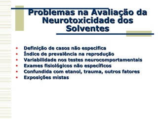Problemas na Avaliação daProblemas na Avaliação da
Neurotoxicidade dosNeurotoxicidade dos
SolventesSolventes
• Definição de casos não especificaDefinição de casos não especifica
• Índice de prevalência na reproduçãoÍndice de prevalência na reprodução
• Variabilidade nos testes neurocomportamentaisVariabilidade nos testes neurocomportamentais
• Exames fisiológicos não específicosExames fisiológicos não específicos
• Confundida com etanol, trauma, outros fatoresConfundida com etanol, trauma, outros fatores
• Exposições mistasExposições mistas
 