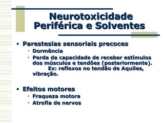 NeurotoxicidadeNeurotoxicidade
Periférica e SolventesPeriférica e Solventes
• Parestesias sensoriais precocesParestesias sensoriais precoces
• DormênciaDormência
• Perda da capacidade de receber estímulosPerda da capacidade de receber estímulos
dos músculos e tendões (posteriormente).dos músculos e tendões (posteriormente).
Ex: reflexos no tendão de Aquiles,Ex: reflexos no tendão de Aquiles,
vibração.vibração.
• Efeitos motoresEfeitos motores
• Fraqueza motoraFraqueza motora
• Atrofia de nervosAtrofia de nervos
 