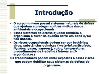 IntroduçãoIntrodução
• O corpo humano possui sistemas naturais de defesaO corpo humano possui sistemas naturais de defesa
que ajudam a proteger contras muitos riscosque ajudam a proteger contras muitos riscos
ambientais e ocupacionais.ambientais e ocupacionais.
• Esses sistemas de defesa ajudam também oEsses sistemas de defesa ajudam também o
organismo a curar-se quando sofre um dano e/ouorganismo a curar-se quando sofre um dano e/ou
fica doente.fica doente.
• Os riscos ocupacionais podem ser por bactérias;Os riscos ocupacionais podem ser por bactérias;
vírus; substâncias químicas (vírus; substâncias químicas (material particulado,material particulado,
líquidos, gases, vaporeslíquidos, gases, vapores); ruído, temperatura,); ruído, temperatura,
procedimentos de trabalho (procedimentos de trabalho (fatores anti-fatores anti-
ergonômicosergonômicos))
Os trabalhadores podem estar expostos a esses riscosOs trabalhadores podem estar expostos a esses riscos
que podem debilitar seus sistemas de defesa doque podem debilitar seus sistemas de defesa do
organismo.organismo.
 
