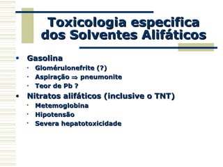 Toxicologia especificaToxicologia especifica
dos Solventes Alifáticosdos Solventes Alifáticos
• GasolinaGasolina
• Glomérulonefrite (?)Glomérulonefrite (?)
• AspiraçãoAspiração ⇒⇒ pneumonitepneumonite
• Teor de Pb ?Teor de Pb ?
• Nitratos alifáticos (inclusive o TNT)Nitratos alifáticos (inclusive o TNT)

MetemoglobinaMetemoglobina

HipotensãoHipotensão

Severa hepatotoxicidadeSevera hepatotoxicidade
 