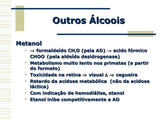 Outros ÁlcooisOutros Álcoois
MetanolMetanol
 →→ formaldeído CHformaldeído CH22O (pela AD)O (pela AD) →→ acido fórmicoacido fórmico
CHOOCHOO--
(pela aldeído desidrogenase)(pela aldeído desidrogenase)

Metabolismo muito lento nos primatas (a partirMetabolismo muito lento nos primatas (a partir
do formato)do formato)

Toxicidade na retinaToxicidade na retina ⇒⇒ visualvisual ∆∆ ⇒⇒ cegueiracegueira

Retardo da acidose metabólica (não da acidoseRetardo da acidose metabólica (não da acidose
láctica)láctica)

Com indicação de hemodiálise, etanolCom indicação de hemodiálise, etanol

Etanol inibe competitivamente a ADEtanol inibe competitivamente a AD
 