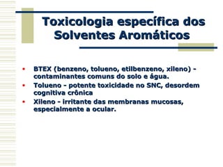 Toxicologia específica dosToxicologia específica dos
Solventes AromáticosSolventes Aromáticos
• BTEX (benzeno, tolueno, etilbenzeno, xileno) -BTEX (benzeno, tolueno, etilbenzeno, xileno) -
contaminantes comuns do solo e água.contaminantes comuns do solo e água.
• Tolueno - potente toxicidade no SNC, desordemTolueno - potente toxicidade no SNC, desordem
cognitiva crônicacognitiva crônica
• Xileno - irritante das membranas mucosas,Xileno - irritante das membranas mucosas,
especialmente a ocular.especialmente a ocular.
 