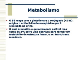 Metabolismo
• O BE reage com a glutationa e o conjugado (<1%)O BE reage com a glutationa e o conjugado (<1%)
origina o acido S-Fenilmercaptúrico que éorigina o acido S-Fenilmercaptúrico que é
eliminado na urina.eliminado na urina.
• O anel aromático é quimicamente estável masO anel aromático é quimicamente estável mas
cerca de 2% sofre uma abertura para formar umcerca de 2% sofre uma abertura para formar um
metabólito de estrutura linear, o ac. trans,transmetabólito de estrutura linear, o ac. trans,trans
mucônico.mucônico.
 