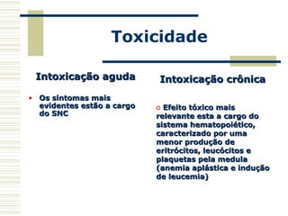 Toxicidade
Intoxicação agudaIntoxicação aguda
• Os sintomas maisOs sintomas mais
evidentes estão a cargoevidentes estão a cargo
do SNCdo SNC
Intoxicação crônicaIntoxicação crônica
o Efeito tóxico maisEfeito tóxico mais
relevante esta a cargo dorelevante esta a cargo do
sistema hematopoiético,sistema hematopoiético,
caracterizado por umacaracterizado por uma
menor produção demenor produção de
eritrócitos, leucócitos eeritrócitos, leucócitos e
plaquetas pela medulaplaquetas pela medula
(anemia aplástica e indução(anemia aplástica e indução
de leucemia)de leucemia)
 
