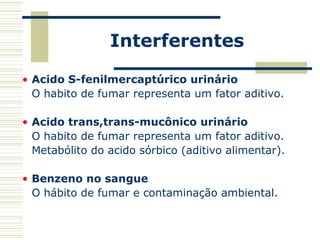 Interferentes
• Acido S-fenilmercaptúrico urinário
O habito de fumar representa um fator aditivo.
• Acido trans,trans-mucônico urinário
O habito de fumar representa um fator aditivo.
Metabólito do acido sórbico (aditivo alimentar).
• Benzeno no sangue
O hábito de fumar e contaminação ambiental.
 