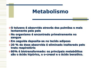 Metabolismo
o O tolueno é absorvido através dos pulmões e maisO tolueno é absorvido através dos pulmões e mais
lentamente pela pelelentamente pela pele
o No organismo é encontrado primeiramente noNo organismo é encontrado primeiramente no
sanguesangue
o Em seguida deposita-se no tecido adiposoEm seguida deposita-se no tecido adiposo
o 20 % da dose absorvida é eliminado inalterado pelo20 % da dose absorvida é eliminado inalterado pelo
trato respiratóriotrato respiratório
o 80% é biotransformado: os principais metabólitos80% é biotransformado: os principais metabólitos
são o ácido hipúrico, o o-cresol e o ácido benzóico.são o ácido hipúrico, o o-cresol e o ácido benzóico.
 