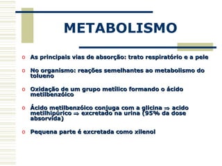METABOLISMO
o As principais vias de absorção: trato respiratório e a peleAs principais vias de absorção: trato respiratório e a pele
o No organismo: reações semelhantes ao metabolismo doNo organismo: reações semelhantes ao metabolismo do
toluenotolueno
o Oxidação de um grupo metílico formando o ácidoOxidação de um grupo metílico formando o ácido
metilbenzóicometilbenzóico
o Ácido metilbenzóico conjuga com a glicinaÁcido metilbenzóico conjuga com a glicina ⇒⇒ acidoacido
metilhipúricometilhipúrico ⇒⇒ excretado na urina (95% da doseexcretado na urina (95% da dose
absorvida)absorvida)
o Pequena parte é excretada como xilenolPequena parte é excretada como xilenol
 