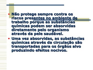 • Não protege sempre contra osNão protege sempre contra os
riscos presentes no ambiente deriscos presentes no ambiente de
trabalho porque as substânciastrabalho porque as substâncias
químicas podem ser absorvidasquímicas podem ser absorvidas
diretamente pelo organismodiretamente pelo organismo
através da pele saudável.através da pele saudável.
• Uma vez absorvidas, as substânciasUma vez absorvidas, as substâncias
químicas através da circulação sãoquímicas através da circulação são
transportadas para os órgãos alvotransportadas para os órgãos alvo
produzindo efeitos nocivos.produzindo efeitos nocivos.
 