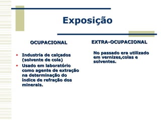 Exposição
OCUPACIONALOCUPACIONAL
• Industria de calçadosIndustria de calçados
(solvente de cola)(solvente de cola)
• Usado em laboratórioUsado em laboratório
como agente de extraçãocomo agente de extração
na determinação dona determinação do
índice de refração dosíndice de refração dos
minerais.minerais.
EXTRA-OCUPACIONALEXTRA-OCUPACIONAL
No passado era utilizadoNo passado era utilizado
em vernizes,colas eem vernizes,colas e
solventes.solventes.
 