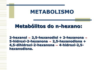 METABOLISMO
Metabólitos do n-hexano:Metabólitos do n-hexano:
2-hexanol2-hexanol →→ 2,5-hexanodiol + 2-hexanona2,5-hexanodiol + 2-hexanona →→
5-hidroxi-2-hexanona5-hidroxi-2-hexanona →→ 2,5-hexanodiona +2,5-hexanodiona +
4,5-dihidroxi-2-hexanona4,5-dihidroxi-2-hexanona →→ 4-hidroxi-2,5-4-hidroxi-2,5-
hexanodiona.hexanodiona.
 