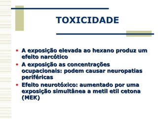 TOXICIDADE
• A exposição elevada ao hexano produz umA exposição elevada ao hexano produz um
efeito narcóticoefeito narcótico
• A exposição as concentraçõesA exposição as concentrações
ocupacionais: podem causar neuropatiasocupacionais: podem causar neuropatias
periféricasperiféricas
• Efeito neurotóxico: aumentado por umaEfeito neurotóxico: aumentado por uma
exposição simultânea a metil etil cetonaexposição simultânea a metil etil cetona
(MEK)(MEK)
 