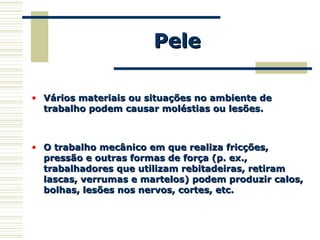 PelePele
• Vários materiais ou situações no ambiente deVários materiais ou situações no ambiente de
trabalho podem causar moléstias ou lesões.trabalho podem causar moléstias ou lesões.
• O trabalho mecânico em que realiza fricções,O trabalho mecânico em que realiza fricções,
pressão e outras formas de força (p. ex.,pressão e outras formas de força (p. ex.,
trabalhadores que utilizam rebitadeiras, retiramtrabalhadores que utilizam rebitadeiras, retiram
lascas, verrumas e martelos) podem produzir calos,lascas, verrumas e martelos) podem produzir calos,
bolhas, lesões nos nervos, cortes, etc.bolhas, lesões nos nervos, cortes, etc.
 