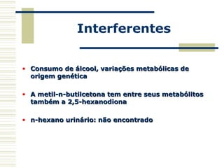 Interferentes
• Consumo de álcool, variações metabólicas deConsumo de álcool, variações metabólicas de
origem genéticaorigem genética
• A metil-n-butilcetona tem entre seus metabólitosA metil-n-butilcetona tem entre seus metabólitos
também a 2,5-hexanodionatambém a 2,5-hexanodiona
• n-hexano urinário: não encontradon-hexano urinário: não encontrado
 