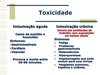 Toxicidade
Intoxicação agudaIntoxicação aguda
Casos de suicídio eCasos de suicídio e
homicídiohomicídio
Sintomas:Sintomas:
oGastrintestinaisGastrintestinais
oCardíacoCardíaco
oVascularVascular
Provoca a morte entreProvoca a morte entre
30-60 minutos.30-60 minutos.
Intoxicação crônicaIntoxicação crônica
Ocorre em ambientes deOcorre em ambientes de
trabalho com exposiçõestrabalho com exposições
em baixas dosesem baixas doses
Sintomas:Sintomas:
o FadigaFadiga
o ProblemasProblemas
gastrintestinaisgastrintestinais
o MelanodermiaMelanodermia
o HiperqueratoseHiperqueratose
o Hepatomegalia que podeHepatomegalia que pode
evoluir para uma cirroseevoluir para uma cirrose
o Neoplasias pulmonar,Neoplasias pulmonar,
hepática e cutânea.hepática e cutânea.
 