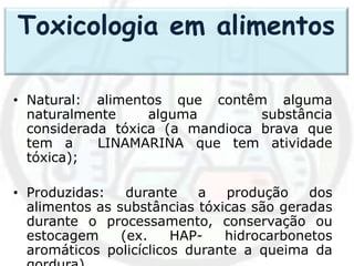• Natural: alimentos que contêm alguma
naturalmente alguma substância
considerada tóxica (a mandioca brava que
tem a LINAMARINA que tem atividade
tóxica);
• Produzidas: durante a produção dos
alimentos as substâncias tóxicas são geradas
durante o processamento, conservação ou
estocagem (ex. HAP- hidrocarbonetos
aromáticos policíclicos durante a queima da
Toxicologia em alimentos
 