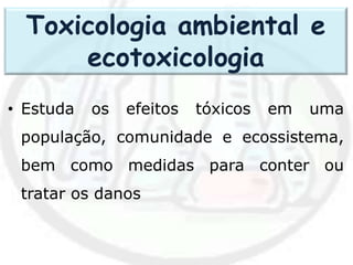 • Estuda os efeitos tóxicos em uma
população, comunidade e ecossistema,
bem como medidas para conter ou
tratar os danos
Toxicologia ambiental e
ecotoxicologia
 