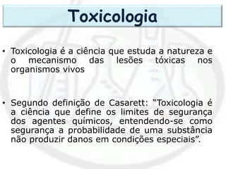 • Toxicologia é a ciência que estuda a natureza e
o mecanismo das lesões tóxicas nos
organismos vivos
• Segundo definição de Casarett: “Toxicologia é
a ciência que define os limites de segurança
dos agentes químicos, entendendo-se como
segurança a probabilidade de uma substância
não produzir danos em condições especiais”.
Toxicologia
 
