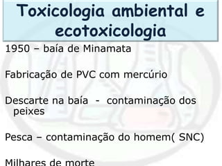 1950 – baía de Minamata
Fabricação de PVC com mercúrio
Descarte na baía - contaminação dos
peixes
Pesca – contaminação do homem( SNC)
Toxicologia ambiental e
ecotoxicologia
 