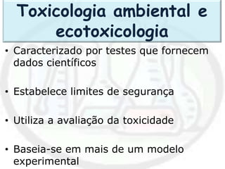 • Caracterizado por testes que fornecem
dados científicos
• Estabelece limites de segurança
• Utiliza a avaliação da toxicidade
• Baseia-se em mais de um modelo
experimental
Toxicologia ambiental e
ecotoxicologia
 