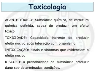 AGENTE TÓXICO: Substância química, de estrutura
química definida, capaz de produzir um efeito
tóxico
TOXICIDADE: Capacidade inerente de produzir
efeito nocivo após interação com organismo.
INTOXICAÇÃO: sinais e sintomas que evidenciam o
efeito nocivo
RISCO: É a probabilidade da substância produzir
dano sob determinadas condições.
Toxicologia
 