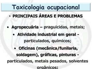 • PRINCIPAIS ÁREAS E PROBLEMAS
• Agropecuária – praguicidas, metais;
• Atividade industrial em geral -
particulados, químicos;
• Oficinas (mecânica/funilaria,
soldagem), gráficas, pinturas -
particulados, metais pesados, solventes
orgânicos;
Toxicologia ocupacional
 