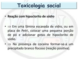 • Reação com hipoclorito de sódio
•  Em uma lâmina escavada de vidro, ou em
placa de Petri, colocar uma pequena porção
de pó e adicionar gotas de hipoclorito de
sódio.
•  Na presença de cocaína formar-se-á um
precipitado branco flocoso (reação positiva).
Toxicologia social
 