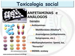 ANFETAMINAS e
ANÁLOGOS
www.cassiescorner.bizland.com/drugs
Exemplos
Anfetaminas:
• Metilfenidato (Ritalina®)
• Anorexígenos (anfepromona,
femproporex, etc.)
Methamphetamine: Speed, Ice,
“Pervertin”
MDMA: ecstasy
Toxicologia social
 