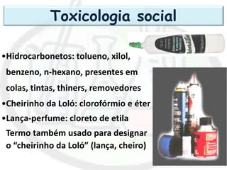 •Hidrocarbonetos: tolueno, xilol,
benzeno, n-hexano, presentes em
colas, tintas, thiners, removedores
•Cheirinho da Loló: clorofórmio e éter
•Lança-perfume: cloreto de etila
Termo também usado para designar
o “cheirinho da Loló” (lança, cheiro)
Toxicologia social
 