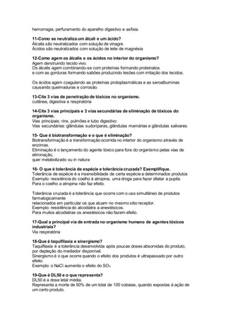 hemorragia, perfuramento do aparelho digestivo e asfixia.
11-Como se neutraliza um álcali e um ácido?
Álcalis são neutralizados com solução de vinagre.
Ácidos são neutralizados com solução de leite de magnésia
12-Como agem os álcalis e os ácidos no interior do organismo?
Agem derstruindo tecido vivo.
Os álcalis agem combinando-se com proteínas formando proteinatos
e com as gorduras formando sabões produzindo lesões com irritação dos tecidos.
Os ácidos agem coagulando as proteínas protoplasmáticas e as seroalbuminas
causando queimaduras e corrosão.
13-Cite 3 vias de penetração de tóxicos no organismo.
cutânea, digestiva e respiratória
14-Cite 3 vias principais e 3 vias secundárias de eliminação de tóxicos do
organismo.
Vias principais: rins, pulmões e tubo digestivo
Vias secundárias: glândulas sudoríparas, glândulas mamárias e glândulas salivares
15- Que é biotransformação e o que é eliminação?
Biotransformação é a transformação ocorrida no interior do organismo através de
enzimas.
Eliminação é o lançamento do agente tóxico para fora do organismo pelas vias de
eliminação,
quer metabolizado ou in natura
16- O que é tolerância de espécie e tolerância cruzada? Exemplifique.
Tolerância de espécie é a insensibilidade de certa espécie a determinados produtos
Exemplo: resistência do coelho à atropina, uma droga para fazer dilatar a pupila.
Para o coelho a atropina não faz efeito.
Tolerância cruzada é a tolerância que ocorre com o uso simultâneo de produtos
farmalogicamente
relacionados em particular os que atuam no mesmo sitio receptor.
Exemplo: resistência do alcoólatra a anestésicos.
Para muitos alcoólatras os anestésicos não fazem efeito.
17-Qual a principal via de entrada no organismo humano de agentes tóxicos
industriais?
Via respiratória
18-Que é taquifilaxia e sinergismo?
Taquifilaxia é a tolerância desenvolvida após poucas doses absorvidas do produto,
por depleção do mediador disponível.
Sinergismo é o que ocorre quando o efeito dos produtos é ultrapassado por outro
efeito.
Exemplo: o NaCl aumenta o efeito do SO2
19-Que é DL50 e o que representa?
DL50 é a dose letal média.
Representa a morte de 50% de um total de 100 cobaias, quando expostas à ação de
um certo produto.
 