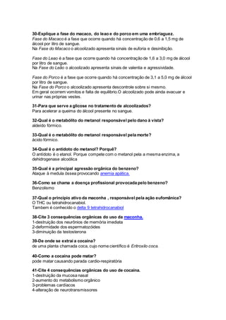 30-Explique a fase do macaco, do leao e do porco em uma embriaguez.
Fase do Macaco é a fase que ocorre quando há concentração de 0,6 a 1,5 mg de
álcool por litro de sangue.
Na Fase do Macaco o alcoolizado apresenta sinais de euforia e desinibição.
Fase do Leao é a fase que ocorre quando há concentração de 1,6 a 3,0 mg de álcool
por litro de sangue.
Na Fase do Leão o alcoolizado apresenta sinais de valentia e agressividade.
Fase do Porco é a fase que ocorre quando há concentração de 3,1 a 5,0 mg de álcool
por litro de sangue.
Na Fase do Porco o alcoolizado apresenta descontrole sobre si mesmo.
Em geral ocorrem vomitos e falta de equilibrio.O alcoolizado pode ainda evacuar e
urinar nas próprias vestes.
31-Para que serve a glicose no tratamento de alcoolizados?
Para acelerar a queima do álcool presente no sangue.
32-Qual é o metabólito do metanol responsável pelo dano à vista?
aldeído fórmico.
33-Qual é o metabólito do metanol responsável pela morte?
ácido fórmico.
34-Qual é o antídoto do metanol? Porquê?
O antídoto é o etanol. Porque compete com o metanol pela a mesma enzima, a
dehidrogenase alcoólica
35-Qual é a principal agressão orgânica do benzeno?
Ataque à medula óssea provocando anemia apática.
36-Como se chama a doença profissional provocada pelo benzeno?
Benzolismo
37-Qual o principio ativo da maconha , responsável pela ação eufomânica?
O THC ou tetrahidrocanabiol.
Tambem é conhecido o delta 9 tetrahidrocanabiol
38-Cite 3 consequências orgânicas do uso da maconha.
1-destruição dos neurônios de memória imediata
2-deformidade dos espermatozóides
3-diminuição da testosterona
39-De onde se extrai a cocaína?
de uma planta chamada coca, cujo nome científico é Eritroxilo coca.
40-Como a cocaína pode matar?
pode matar causando parada cardio-respiratória
41-Cite 4 consequências orgânicas do uso de cocaína.
1-destruição da mucosa nasal
2-aumento do metabolismo orgânico
3-problemas cardíacos
4-alteração de neurotransmissores
 