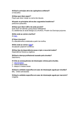 42-Qual o princípio ativo da Lephophora williensii?
a mescalina
43-Que quer dizer peyot ?
Peyot quer dizer manjar ou carne dos deuses.
44-quais os princípios ativos dos cogumelos brasileiros?
psilocina e psilocilina.
45-Que quer dizer LSD e de onde provém?
Quer dizer em alemão Lyserg Saüre Diäthylamid.
É a dietilamida do ácido lisérgico (C20H25N3O). Provém da Claviceps purpurea.
46-De onde se extrai a morfina?
do ópio.
47-Que é heroina?
É a diacetilmorfina sintetizada a partir da morfina.
48-De onde se extrai o ópio?
da papoula (papaveri soniferus)
49-Que tipo de dependência causa o ópio e seus derivados?
Dependência físioca ou orgãnica.
50-Qual a doença profissional causada pelo chumbo?
Saturnismo.
51-Cite as consequências da intoxicação crônica pelo chumbo.
1 - orla de barton
2 - cólicas abdominais
3 - ataque à medula óssea
52-Qual o antidoto específico em caso de intoxicação aguda por chumbo?
BAL - british anti-lewisite.
53-Qual o antidoto específico em caso de intoxicação aguda por mercúrio?
rongerita.
 