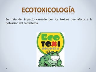 Se trata del impacto causado por los tóxicos que afecta a la
población del ecosistema
 