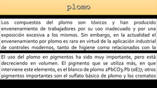 Los compuestos del plomo son tóxicos y han producido
envenenamiento de trabajadores por su uso inadecuado y por una
exposición excesiva a los mismos. Sin embargo, en la actualidad el
envenenamiento por plomo es raro en virtud de la aplicación industrial
de controles modernos, tanto de higiene como relacionados con la
ingeniería.
El uso del plomo en pigmentos ha sido muy importante, pero está
decreciendo en volumen. El pigmento que se utiliza más, en que
interviene este elemento, es el blanco de plomo 2PbCO3.Pb (0E)7; otros
pigmentos importantes son el sulfato básico de plomo y los cromatos
de plomo.
 