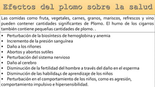Las comidas como fruta, vegetales, carnes, granos, mariscos, refrescos y vino
pueden contener cantidades significantes de Plomo. El humo de los cigarros
también contiene pequeñas cantidades de plomo. .
• Perturbación de la biosíntesis de hemoglobina y anemia
• Incremento de la presión sanguínea
• Daño a los riñones
• Abortos y abortos sutiles
• Perturbación del sistema nervioso
• Daño al cerebro
• Disminución de la fertilidad del hombre a través del daño en el esperma
• Disminución de las habilida4s de aprendizaje de los niños
• Perturbación en el comportamiento de los niños, como es agresión,
comportamiento impulsivo e hipersensibilidad.
 