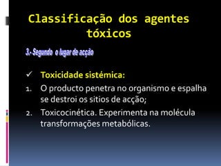 Classificação dos agentes
tóxicos
 Toxicidade sistémica:
1. O producto penetra no organismo e espalha
se destroi os sitios de acção;
2. Toxicocinética. Experimenta na molécula
transformações metabólicas.
 