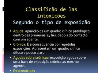 Classificão de las
intoxicões
Segundo o tipo de exposição
 Aguda: aparicão de um quadro clínico patológico
dentro das primeiras 24 hrs. depois do contacto
com um agente.
 Crónica: É a consequencia por repetidas
exposições. Apresentam um quadro clinico
difuso e pouco claro.
 Agudas sobre crónicas: exposição aguda sobre
uma base de exposição crónica ao mesmo
agente.
 Desconocidas
 