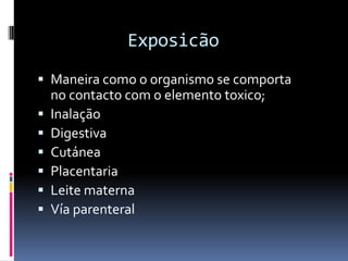 Exposicão
 Maneira como o organismo se comporta
no contacto com o elemento toxico;
 Inalação
 Digestiva
 Cutánea
 Placentaria
 Leite materna
 Vía parenteral
 