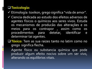 Toxicología:
 Etimología: toxikon, grego significa “vida de amor”.
 Ciencia dedicada ao estudo dos efeitos adversos de
agentes físicos o químicos aos seres vivos. Estuda
os mecanismos de producão das alterações e os
meios para os contrapor , assim como os
procedimentos para detetar, identificar e
determinar tai agentes.
Tóxico: Tem as sua raizes tanto no latim como no
grego significa flecha.
Agente físico ou substancia química que pode
produzir algum efeito nocivo sobre um ser vivo,
alterando os equilibrios vitais.
 