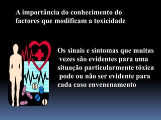A importância do conhecimento do
factores que modificam a toxicidade
Os sinais e sintomas que muitas
vezes são evidentes para uma
situação particularmente tóxica
pode ou não ser evidente para
cada caso envenenamento
 