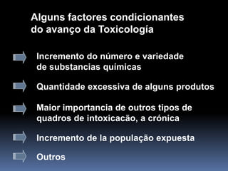 Alguns factores condicionantes
do avanço da Toxicología
Incremento do número e variedade
de substancias químicas
Quantidade excessiva de alguns produtos
Maior importancia de outros tipos de
quadros de intoxicacão, a crónica
Incremento de la população expuesta
Outros
 