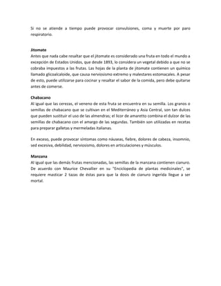 Si no se atiende a tiempo puede provocar convulsiones, coma y muerte por paro
respiratorio.
Jitomate
Antes que nada cabe resaltar que el jitomate es considerado una fruta en todo el mundo a
excepción de Estados Unidos, que desde 1893, lo considera un vegetal debido a que no se
cobraba impuestos a las frutas. Las hojas de la planta de jitomate contienen un químico
llamado glicoalcaloide, que causa nerviosismo extremo y malestares estomacales. A pesar
de esto, puede utilizarse para cocinar y resaltar el sabor de la comida, pero debe quitarse
antes de comerse.
Chabacano
Al igual que las cerezas, el veneno de esta fruta se encuentra en su semilla. Los granos o
semillas de chabacano que se cultivan en el Mediterráneo y Asia Central, son tan dulces
que pueden sustituir el uso de las almendras; el licor de amaretto combina el dulzor de las
semillas de chabacano con el amargo de las segundas. También son utilizadas en recetas
para preparar galletas y mermeladas italianas.
En exceso, puede provocar síntomas como náuseas, fiebre, dolores de cabeza, insomnio,
sed excesiva, debilidad, nerviosismo, dolores en articulaciones y músculos.
Manzana
Al igual que las demás frutas mencionadas, las semillas de la manzana contienen cianuro.
De acuerdo con Maurice Chevallier en su "Enciclopedia de plantas medicinales", se
requiere masticar 2 tazas de éstas para que la dosis de cianuro ingerida llegue a ser
mortal.
 