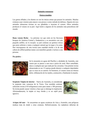 Animales venenosos
Tóxicos temibles
Las garras afiladas y los dientes no son las únicas armas que poseen los animales. Muchas
criaturas usan venenos para atacar a sus presas o como método de defensa. Algunos de esos
animales almacenas toxinas en sus glándulas e inyectan el veneno. Otros animales
producen el veneno en su piel. Aquí tenéis a algunos de los animales más ponzoñosos del
mundo.
Rana veneno flecha – La próxima vez que estés en los lluviosos
bosques de América Central y Sudamérica y os encontréis con este
pequeño anfibio, no lo recojáis: su piel contiene un químico tóxico
que pone enfermo o mata a cualquier animal que la toque o la coma.
Dos microgramos de esta toxina (una cantidad similar a la de una
cabeza de alfiler) podrían matar a un mamífero grande o incluso a una
persona.
Pez piedra –
Se le encuentra en aguas del Pacífico y alrededor de Australia, este
casero pez se parece a una roca o pieza de coral. Bien camuflado,
ataca a cualquier pez que nada por las cercanías. Una potente toxina
almacenada en sus 13 espinas puede detener a cualquier depredador
que se cruce en su camino. En humanos, el veneno causa un intenso
dolor, inflamación de los tejidos, conmoción y finalmente la muerte.
Serpiente Taipán de interior – Nativa de Australia, es considerada
la serpiente más venenosa de la Tierra. Una mordida contiene
suficiente toxina (110 miligramos) como para matar a 100 personas.
Su toxina puede causar vómitos y hace que se detenga la respiración.
Afortunadamente, la taipán es muy tímida y es un reptil poco
agresivo.
Avispas del mar – Se encuentran en aguas oceánicas de Asia y Australia, esta peligrosa
medusa trata de eludir a otras criaturas. Definitivamente, los nadadores deberían de
 