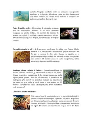 evitarlas. Un golpe accidental contra sus tentáculos y sus potentes
aguijones te perforarán. Además de causar un dolor insoportable
que durará semanas, su veneno puede paralizar el corazón o los
pulmones, y también disolver la piel.
Pulpo de anillos azules – El mordisco de este pulpo no duele,
pero las neurotoxinas presentes en su saliva empiezan
enseguida su temible trabajo. En cuestión de minutos, la
persona que recibió el mordisco experimenta entumecimiento,
debilidad muscular y poco después, la víctima deja de respirar
y muere.
Escorpión dorado israelí – Se le encuentra en el norte de África y en Oriente Medio,
también se le conoce como “escorpión de aguijón mortífero” por
lo que su nombre lo dice todo. Aunque su aguijón no es
particularmente largo o fuerte, un pinchazo de este escorpión (el
más exótico del mundo) causa un dolor insoportable, fiebre,
coma, convulsiones, parálisis y muerte.
Araña de tela en embudo de Sydney – Australia es el hogar de
muchas criaturas venenosas, y este arácnido es uno de los peores.
Grande y agresivo, produce una de los peores toxinas que araña
alguna pueda generar. Sitúa su tela cruzando la entrada de su
madriguera. ¡No entres! Sus colmillos inoculan una neurotoxina
que causa un gran dolor y puede matar a una persona en 15
minutos. Su veneno no afecta a la mayor parte de los mamíferos
¡solo a nosotros!
Caracol de concha marmórea –
Este caracol lento de movimientos, vive en los arrecifes de todo el
mundo. Emplea el veneno para capturar a sus presas. Reposando
en el interior de la concha, el caracol asoma una especie de nariz,
llamada probóscide. Un diente afilado en su extremo actúa como
un arpón. El veneno, una neurotoxina, viaja a través del diente
 