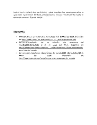 hacia el interior de la víctima, paralizándola casi de inmediato. Los humanos que sufren su
aguijonazo experimentan debilidad, entumecimiento, nauseas y finalmente la muerte en
cuanto sus pulmones dejan de trabajar.
BIBLIOGRAFÍA:
 TARINGA. Frutas que matan,2012.(Consultado el 25 de Mayo del 2014). Disponible
en: http://www.taringa.net/posts/info/11415181/Frutas-que-matan.html
 ELCOMERCIO.es.Cuales son los animales más venenosos del
mundo.2006.(Consultado el 25 de Mayo del 2014). Disponible en:
http://maikelnai.elcomercio.es/2006/12/06/%C2%BFcuales-son-los-animales-mas-
venenosos-del-mundo/
 Lareserva.com. Las plantas más venenosas del planeta,2013. .(Consultado el 25 de
Mayo del 2014). Disponible en:
http://www.lareserva.com/home/plantas_mas_venenosas_del_planeta
 