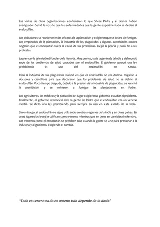 “Todo es veneno nada es veneno todo depende de la dosis”
Las visitas de otras organizaciones confirmaron lo que Shree Padre y el doctor habían
averiguado. Corrió la voz de que las enfermedades que la gente experimentaba se debían al
endosulfán.
Los pobladores se reunieronenlas oficinas de la plantación yexigieronque se dejara de fumigar.
Los empleados de la plantación, la industria de los plaguicidas y algunas autoridades locales
negaron que el endosulfán fuera la causa de los problemas. Llegó la policía y puso fin a las
protestas.
La prensay la televisión difundieronla historia. Muypronto, toda la gente de laIndia y delmundo
supo de los problemas de salud causados por el endosulfán. El gobierno aprobó una ley
prohibiendo el uso del endosulfán en Kerala.
Pero la industria de los plaguicidas insistió en que el endosulfán no era dañino. Pagaron a
doctores y científicos para que declararan que los problemas de salud no se debían al
endosulfán. Poco tiempo después, debido a la presión de la industria de plaguicidas, se levantó
la prohibición y se volvieron a fumigar las plantaciones en Padre.
Los agricultores, los médicos yla población del lugar exigieronal gobierno estudiar el problema.
Finalmente, el gobierno reconoció ante la gente de Padre que el endosulfán era un veneno
mortal. Se dictó una ley prohibiendo para siempre su uso en este estado de la India.
Sin embargo,el endosulfán se sigue utilizando en otras regionesde la India yen otros países. En
unos lugares las leyes lo califican como veneno,mientras que en otros se considera inofensivo.
Los venenos como el endosulfán se prohíben sólo cuando la gente se une para presionar a la
industria y al gobierno, exigiendo el cambio.
 