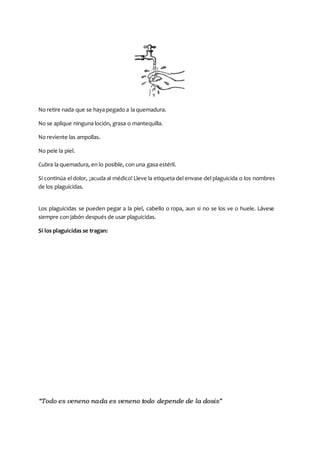 “Todo es veneno nada es veneno todo depende de la dosis”
No retire nada que se haya pegado a la quemadura.
No se aplique ninguna loción, grasa o mantequilla.
No reviente las ampollas.
No pele la piel.
Cubra la quemadura, en lo posible, con una gasa estéril.
Si continúa el dolor, ¡acuda al médico! Lleve la etiqueta del envase del plaguicida o los nombres
de los plaguicidas.
Los plaguicidas se pueden pegar a la piel, cabello o ropa, aun si no se los ve o huele. Lávese
siempre con jabón después de usar plaguicidas.
Si los plaguicidas se tragan:
 