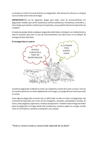 “Todo es veneno nada es veneno todo depende de la dosis”
La atropina no evita el envenenamiento con plaguicidas. Sólo demora los efectos. La atropina
nunca se debe tomar antes de fumigar.
¡IMPORTANTE! NO use las siguientes drogas para tratar casos de envenenamiento con
plaguicidas: Pastillas para dormir (sedantes), morfina, barbitúricos, fenotiazinas, aminofilina, u
otras drogas queretarden o disminuyan la respiración, ya que podrían detenerla respiración por
completo.
En todas las granjas donde se apliquen plaguicidas debe haber un botiquín con medicamentosy
todo lo necesario para usar en caso de envenenamiento. Vea "Qué incluir en un botiquín de
emergencia"para más ideas.
Si los plaguicidas se respiran
Cuando los plaguicidas se liberan en elaire, los respiramos a través de la nariz yla boca. Una vez
en nuestros pulmones, se metenrápidamente enla sangre, y la sangre lleva el veneno por todo
el cuerpo.
Como algunos plaguicidas no tienen olor, es difícil saber si están en el aire. Los plaguicidas más
comúnmente esparcidos por el aire son los fumigantes, aerosoles, nebulizadores, bombas de
humo,cintas pegajosas, aspersores y residuos de aspersores. Tambiénexiste elriesgo de inhalar
polvo de plaguicida en el lugar donde éste se almacena, cuando se aplica en un lugar cerrado
como un invernadero, o durante su transporte a los campos.
SI, LE PONDRE
TODO
CUANTO
PUEDA
HECHALE
PLAGUICIDA A
TODO. NO
QUIERO MALEZAS
 