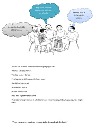 “Todo es veneno nada es veneno todo depende de la dosis”
¿Cuáles son las señas de envenenamiento por plaguicidas?
Dolor de cabeza y mareos.
Vómitos, sudor y diarrea.
Pero la gripe también causa vómitos y sudor.
¡También el paludismo!
¡Y también la resaca!
¡Y estar embarazada!
Nota para el promotor de salud:
Para saber si los problemas de salud tienen que ver con los plaguicidas, haga preguntas simples
como:
He pasado toda mi
vida intoxicándome
sin saberlo Hay que buscar
tratamiento
urgente
Me siento deprimido
últimamente.
 